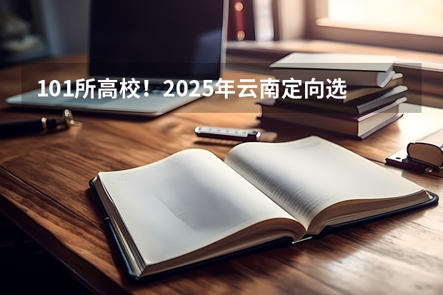 101所高校!2025年云南定向选调高校范围是否会增减?(101所高校!2025年云南定向选调高校范围是否会增减?)