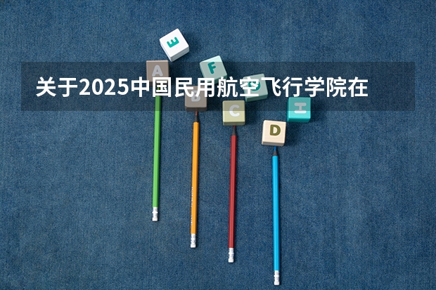 关于2025中国民用航空飞行学院在吉林招生计划预测