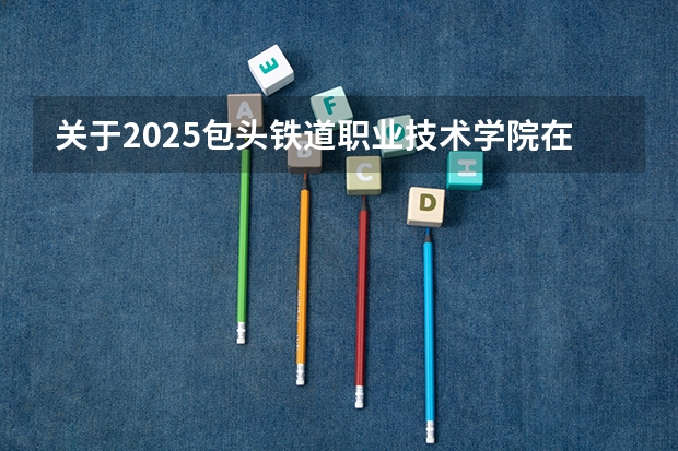 关于2025包头铁道职业技术学院在吉林招生计划预测