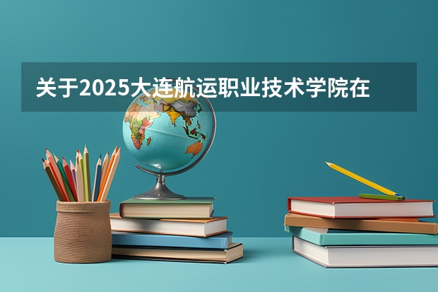 关于2025大连航运职业技术学院在吉林招生计划预测