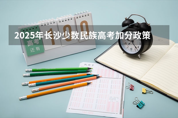 2025年长沙少数民族高考加分政策解读及历年数据分析