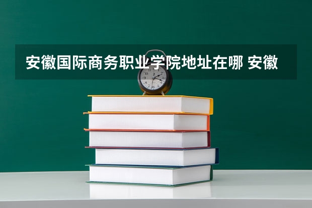 安徽国际商务职业学院地址在哪 安徽国际商务职业学院学校环境怎么样