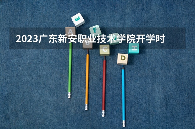 2023广东新安职业技术学院开学时间是什么时候 大学新生开学报到需要准备什么