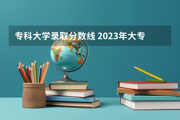 专科大学录取分数线 2023年大专录取分数线