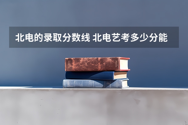 北电的录取分数线 北电艺考多少分能考上