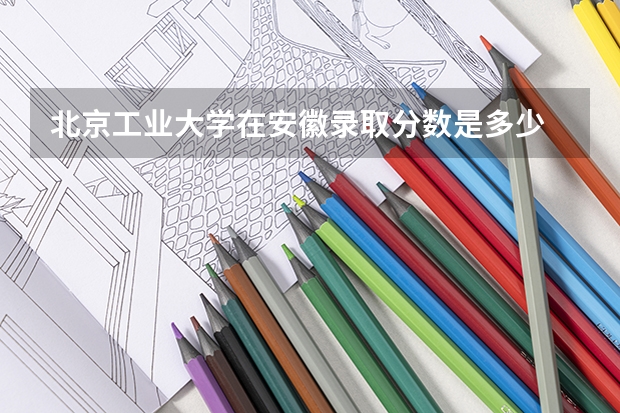 北京工业大学在安徽录取分数是多少 北京工业大学安徽招多少人