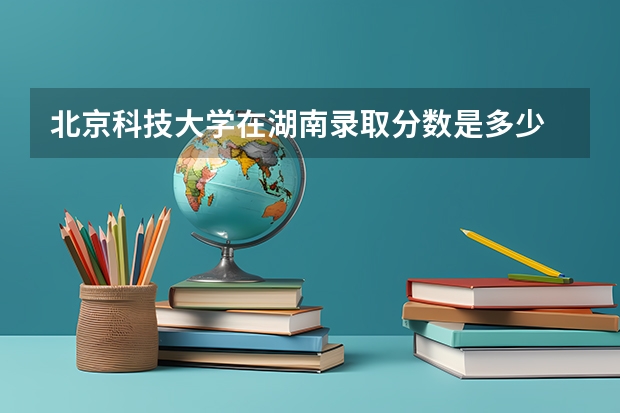 北京科技大学在湖南录取分数是多少 北京科技大学湖南招多少人
