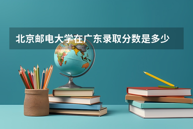 北京邮电大学在广东录取分数是多少 北京邮电大学广东招多少人
