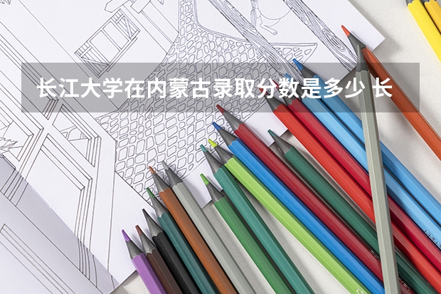 长江大学在内蒙古录取分数是多少 长江大学内蒙古招多少人