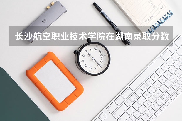 长沙航空职业技术学院在湖南录取分数是多少 长沙航空职业技术学院湖南招多少人