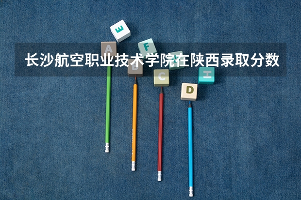 长沙航空职业技术学院在陕西录取分数是多少 长沙航空职业技术学院陕西招多少人